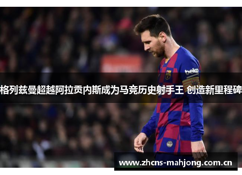 格列兹曼超越阿拉贡内斯成为马竞历史射手王 创造新里程碑 格列兹曼超越阿拉贡内斯成为马竞历史射手王 创造新里程碑