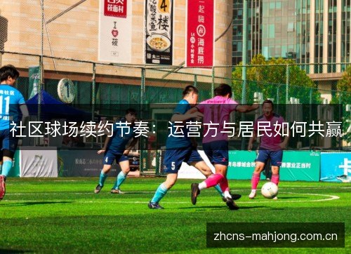 社区球场续约节奏:运营方与居民如何共赢 社区球场续约节奏:运营方与居民如何共赢